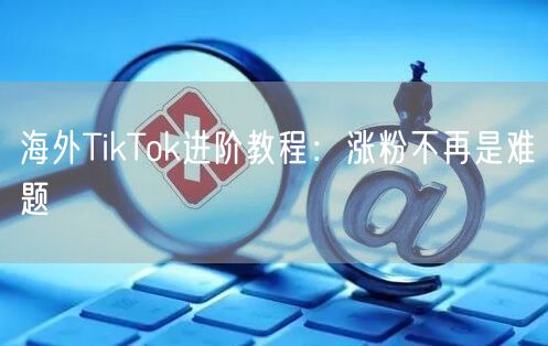 海外TikTok进阶教程：涨粉不再是难题